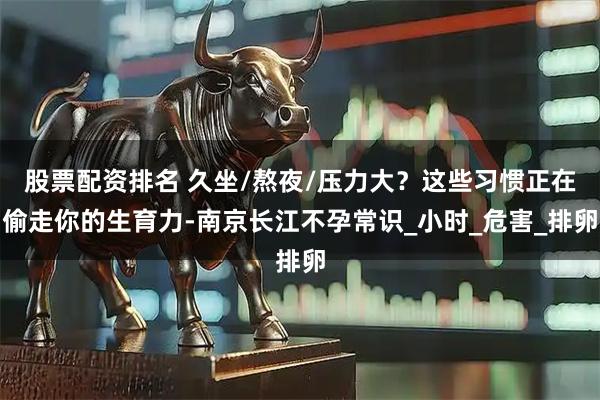 股票配资排名 久坐/熬夜/压力大？这些习惯正在偷走你的生育力-南京长江不孕常识_小时_危害_排卵