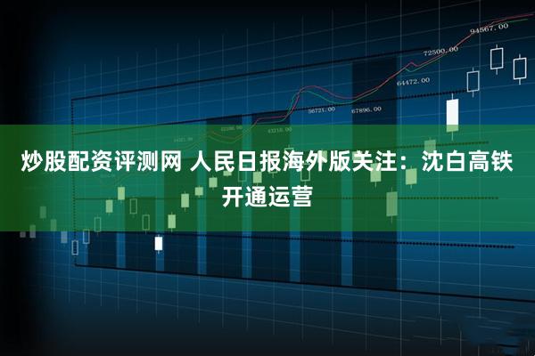 炒股配资评测网 人民日报海外版关注：沈白高铁开通运营