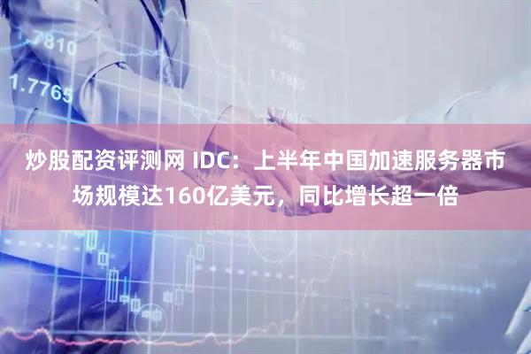 炒股配资评测网 IDC：上半年中国加速服务器市场规模达160亿美元，同比增长超一倍