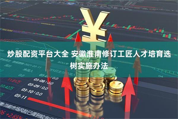 炒股配资平台大全 安徽淮南修订工匠人才培育选树实施办法
