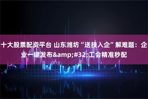 十大股票配资平台 山东潍坊“送技入企”解难题：企业一键发布 工会精准秒配