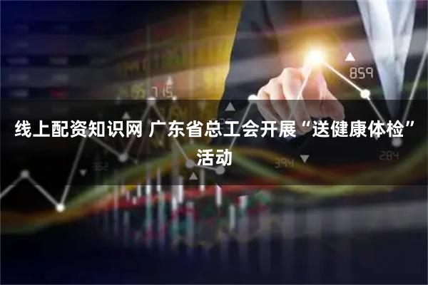 线上配资知识网 广东省总工会开展“送健康体检”活动