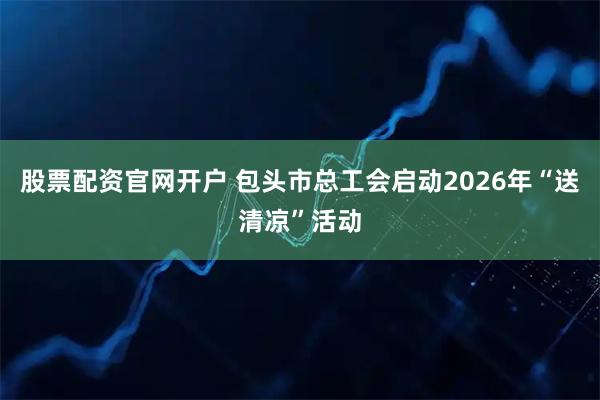 股票配资官网开户 包头市总工会启动2026年“送清凉”活动