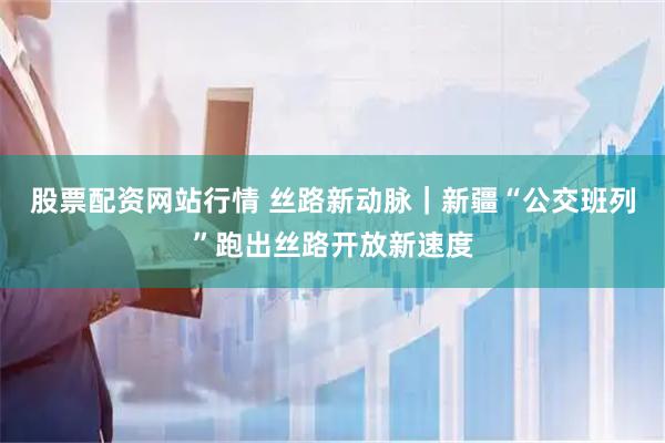 股票配资网站行情 丝路新动脉｜新疆“公交班列”跑出丝路开放新速度